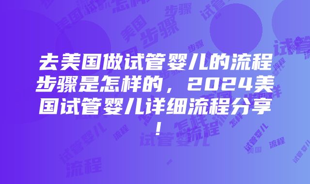 去美国做试管婴儿的流程步骤是怎样的，2024美国试管婴儿详细流程分享！