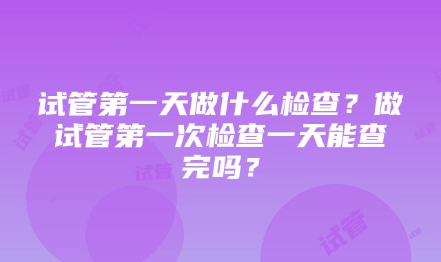 试管第一天做什么检查？做试管第一次检查一天能查完吗？