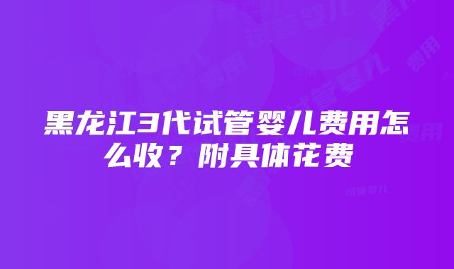 黑龙江3代试管婴儿费用怎么收？附具体花费