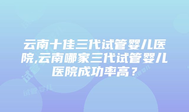 云南十佳三代试管婴儿医院,云南哪家三代试管婴儿医院成功率高？