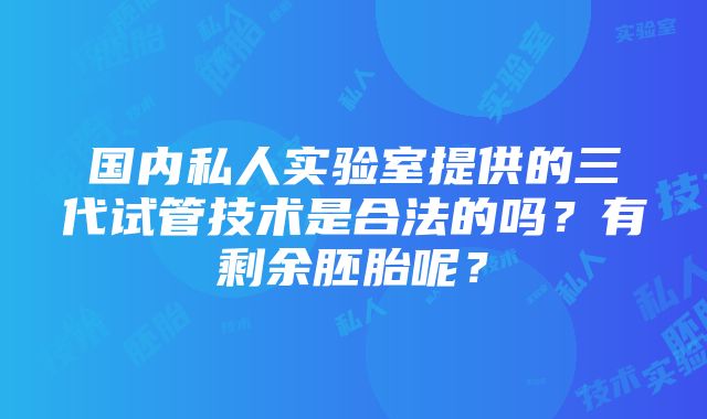 国内私人实验室提供的三代试管技术是合法的吗？有剩余胚胎呢？