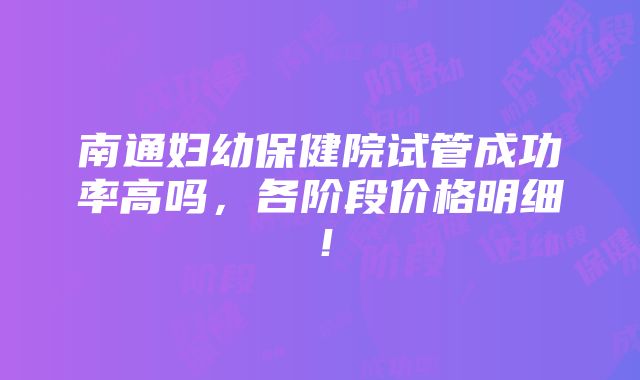 南通妇幼保健院试管成功率高吗，各阶段价格明细！