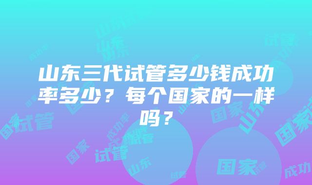 山东三代试管多少钱成功率多少？每个国家的一样吗？