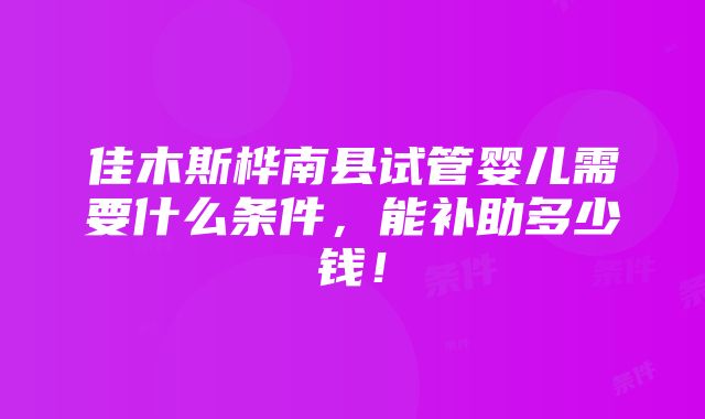 佳木斯桦南县试管婴儿需要什么条件，能补助多少钱！