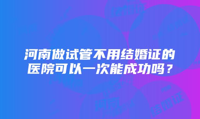 河南做试管不用结婚证的医院可以一次能成功吗？