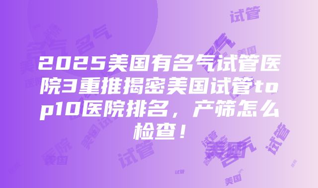 2025美国有名气试管医院3重推揭密美国试管top10医院排名，产筛怎么检查！