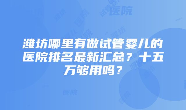 潍坊哪里有做试管婴儿的医院排名最新汇总？十五万够用吗？