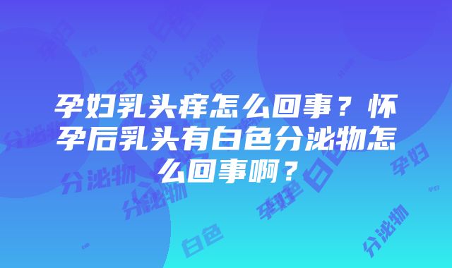 孕妇乳头痒怎么回事？怀孕后乳头有白色分泌物怎么回事啊？