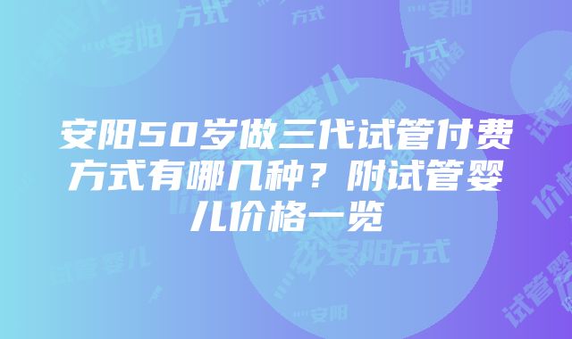 安阳50岁做三代试管付费方式有哪几种？附试管婴儿价格一览