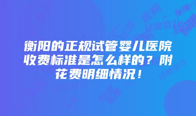 衡阳的正规试管婴儿医院收费标准是怎么样的？附花费明细情况！