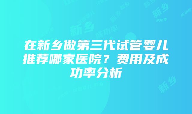 在新乡做第三代试管婴儿推荐哪家医院？费用及成功率分析