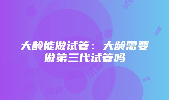 大龄能做试管：大龄需要做第三代试管吗