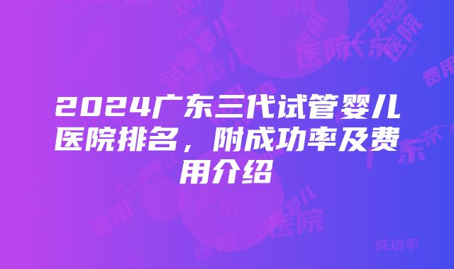 2024广东三代试管婴儿医院排名，附成功率及费用介绍