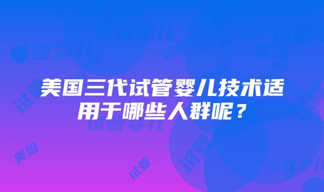 美国三代试管婴儿技术适用于哪些人群呢？