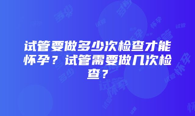 试管要做多少次检查才能怀孕？试管需要做几次检查？