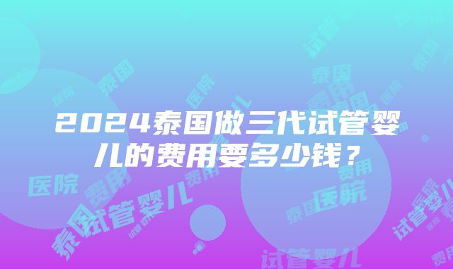 2024泰国做三代试管婴儿的费用要多少钱？