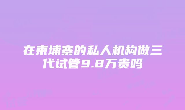 在柬埔寨的私人机构做三代试管9.8万贵吗