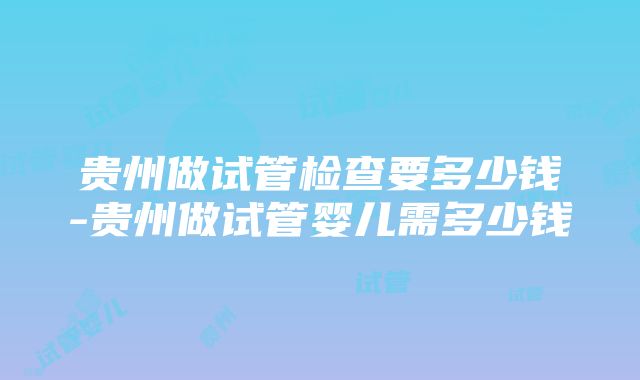 贵州做试管检查要多少钱-贵州做试管婴儿需多少钱