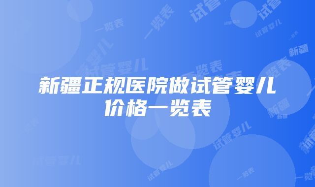 新疆正规医院做试管婴儿价格一览表