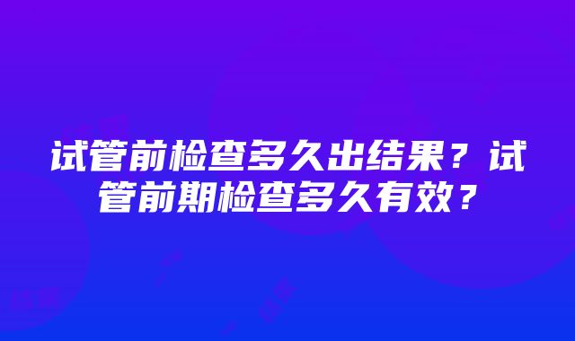 试管前检查多久出结果？试管前期检查多久有效？