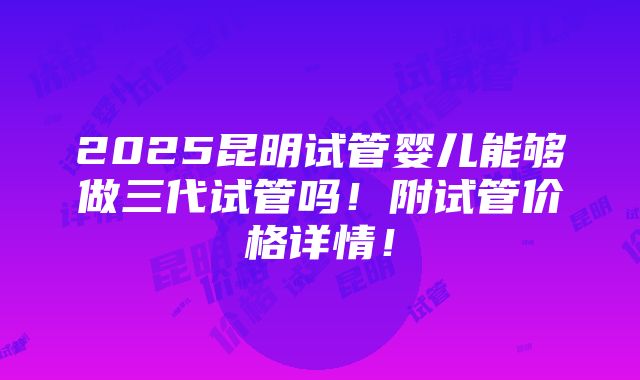 2025昆明试管婴儿能够做三代试管吗！附试管价格详情！