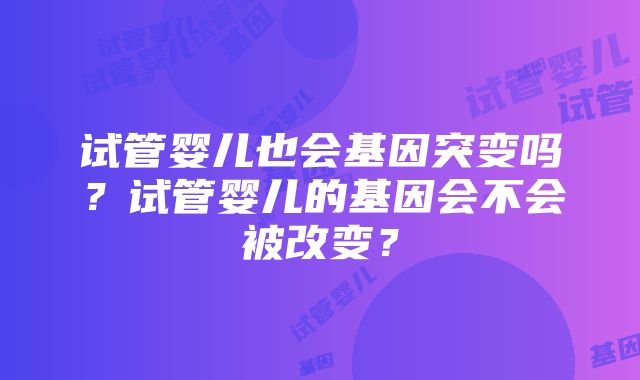 试管婴儿也会基因突变吗？试管婴儿的基因会不会被改变？