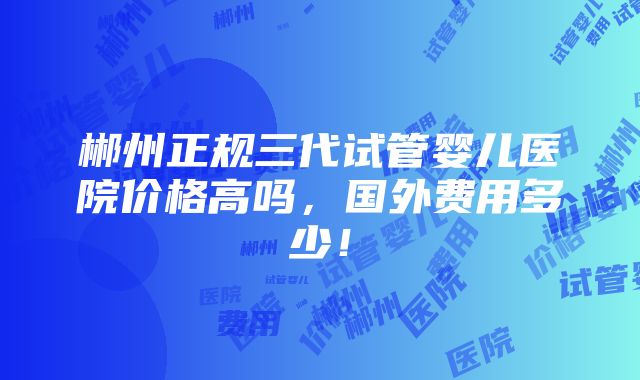 郴州正规三代试管婴儿医院价格高吗，国外费用多少！