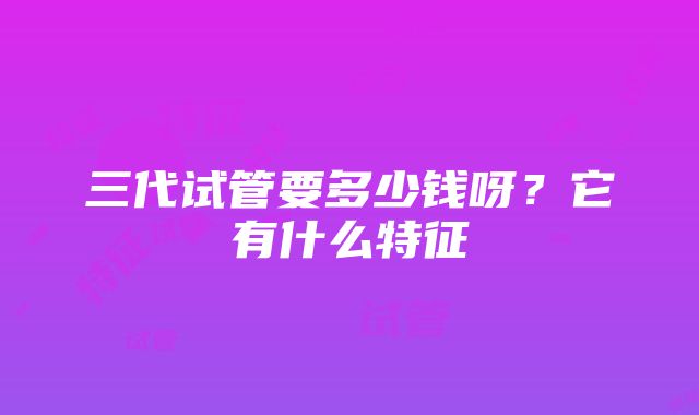 三代试管要多少钱呀？它有什么特征