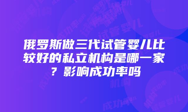 俄罗斯做三代试管婴儿比较好的私立机构是哪一家？影响成功率吗