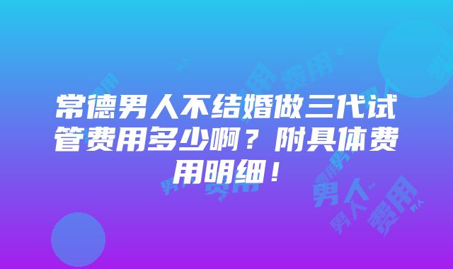 常德男人不结婚做三代试管费用多少啊？附具体费用明细！