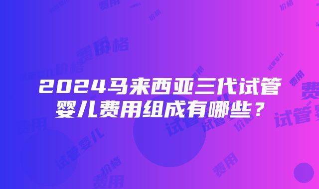 2024马来西亚三代试管婴儿费用组成有哪些？