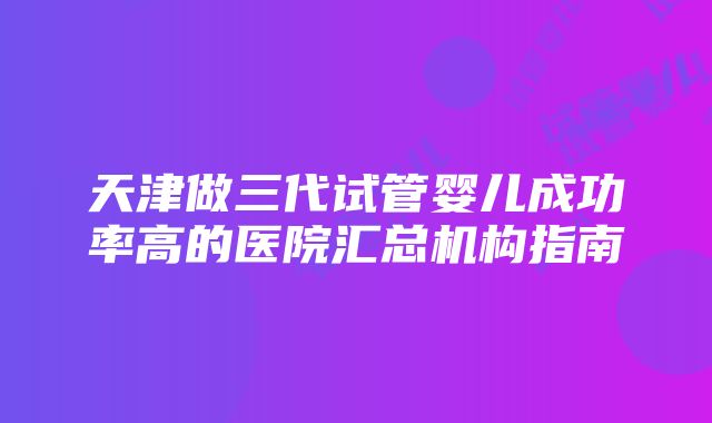 天津做三代试管婴儿成功率高的医院汇总机构指南