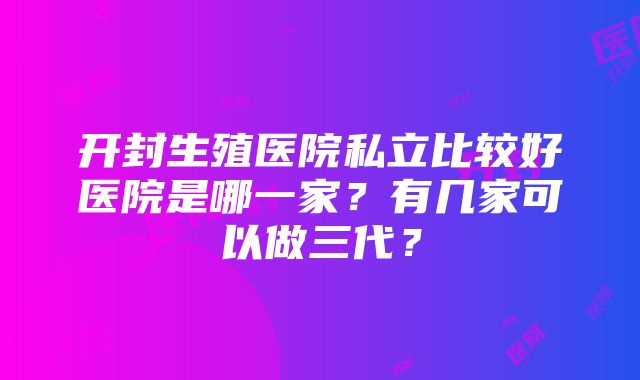 开封生殖医院私立比较好医院是哪一家？有几家可以做三代？