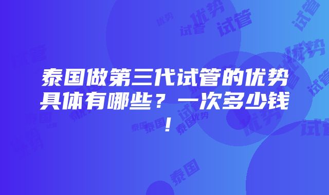 泰国做第三代试管的优势具体有哪些？一次多少钱！