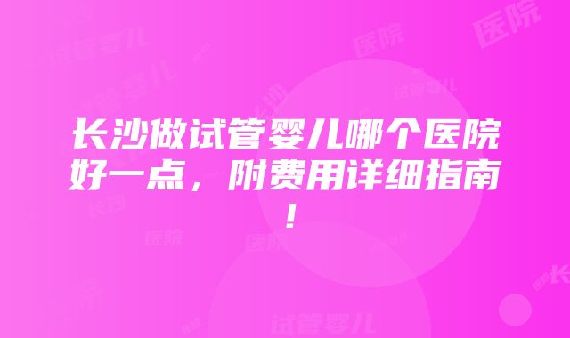 长沙做试管婴儿哪个医院好一点，附费用详细指南！