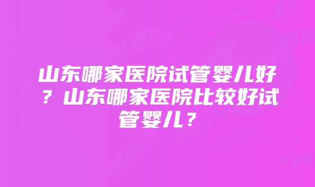 山东哪家医院试管婴儿好？山东哪家医院比较好试管婴儿？