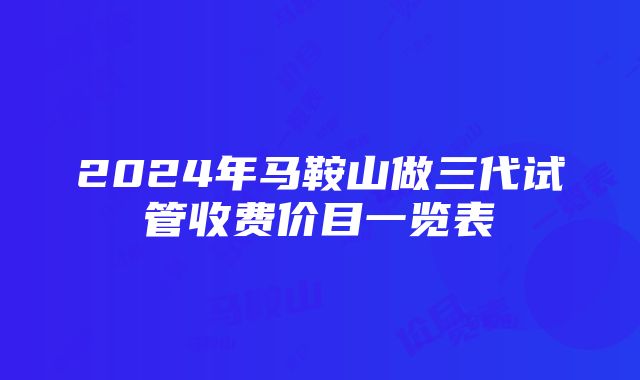 2024年马鞍山做三代试管收费价目一览表