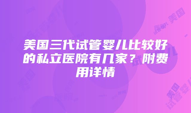 美国三代试管婴儿比较好的私立医院有几家？附费用详情