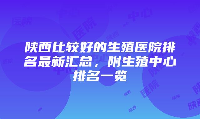 陕西比较好的生殖医院排名最新汇总，附生殖中心排名一览