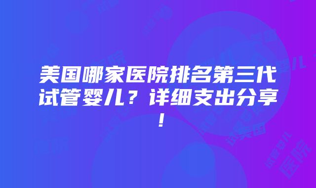 美国哪家医院排名第三代试管婴儿？详细支出分享！