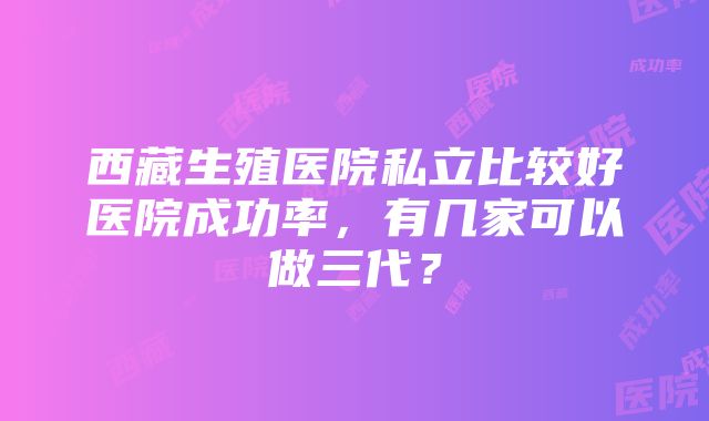 西藏生殖医院私立比较好医院成功率，有几家可以做三代？