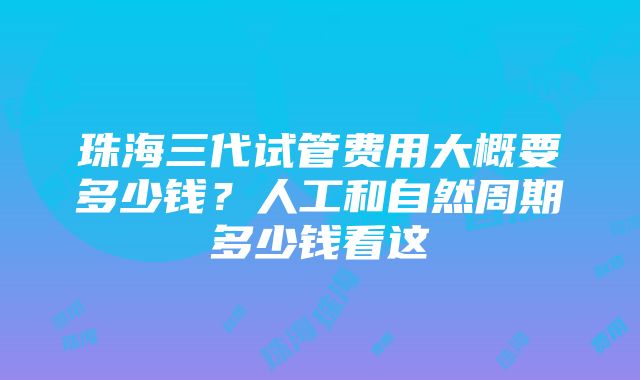 珠海三代试管费用大概要多少钱？人工和自然周期多少钱看这