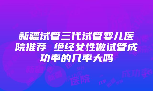 新疆试管三代试管婴儿医院推荐 绝经女性做试管成功率的几率大吗