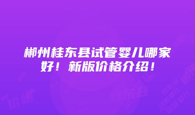 郴州桂东县试管婴儿哪家好！新版价格介绍！