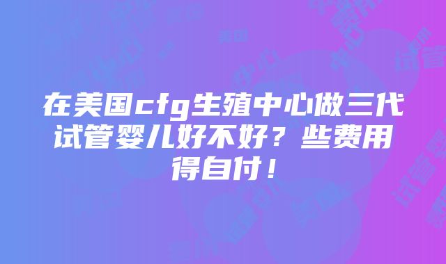 在美国cfg生殖中心做三代试管婴儿好不好？些费用得自付！