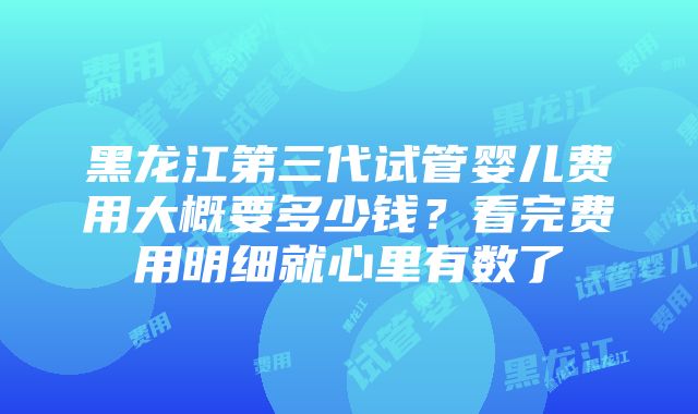 黑龙江第三代试管婴儿费用大概要多少钱？看完费用明细就心里有数了