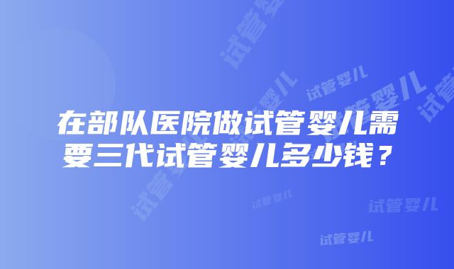 在部队医院做试管婴儿需要三代试管婴儿多少钱？