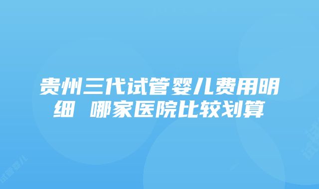 贵州三代试管婴儿费用明细 哪家医院比较划算