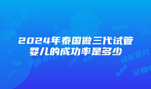 2024年泰国做三代试管婴儿的成功率是多少