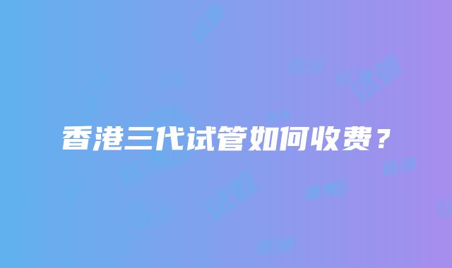 香港三代试管如何收费？